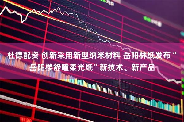 杜德配资 创新采用新型纳米材料 岳阳林纸发布“岳阳楼舒瞳柔光纸”新技术、新产品