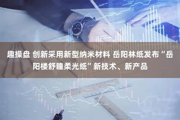 趣操盘 创新采用新型纳米材料 岳阳林纸发布“岳阳楼舒瞳柔光纸”新技术、新产品