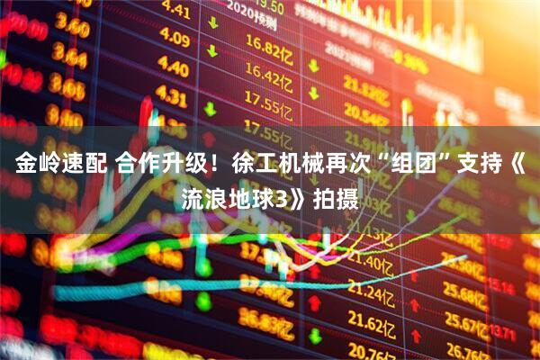 金岭速配 合作升级！徐工机械再次“组团”支持《流浪地球3》拍摄