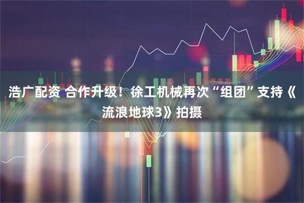 浩广配资 合作升级！徐工机械再次“组团”支持《流浪地球3》拍摄