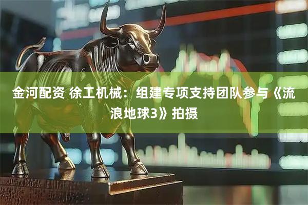 金河配资 徐工机械：组建专项支持团队参与《流浪地球3》拍摄