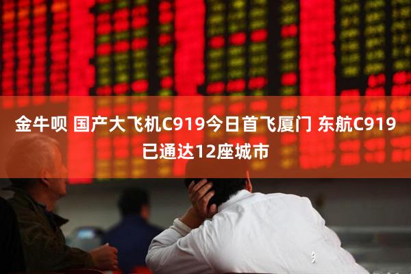 金牛呗 国产大飞机C919今日首飞厦门 东航C919已通达12座城市