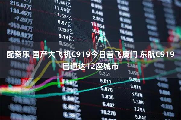 配资乐 国产大飞机C919今日首飞厦门 东航C919已通达12座城市