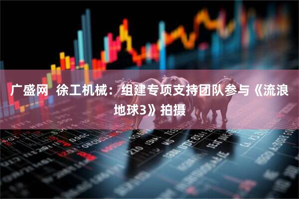 广盛网  徐工机械：组建专项支持团队参与《流浪地球3》拍摄
