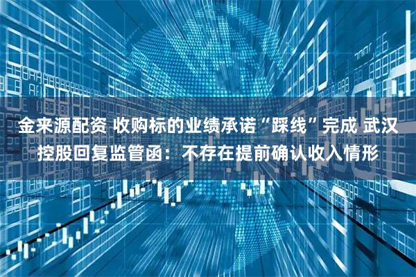 金来源配资 收购标的业绩承诺“踩线”完成 武汉控股回复监管函:不存在提前确认收入情形