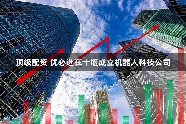 顶级配资 优必选在十堰成立机器人科技公司