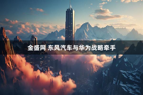 金盛网 东风汽车与华为战略牵手