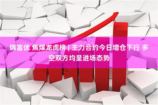 锦富优 焦煤龙虎榜 | 主力合约今日增仓下行 多空双方均呈进场态势