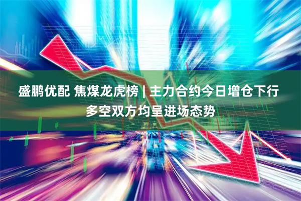 盛鹏优配 焦煤龙虎榜 | 主力合约今日增仓下行 多空双方均呈进场态势