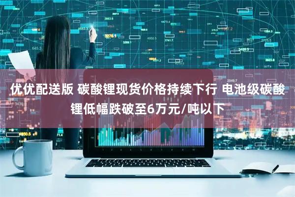 优优配送版 碳酸锂现货价格持续下行 电池级碳酸锂低幅跌破至6万元/吨以下
