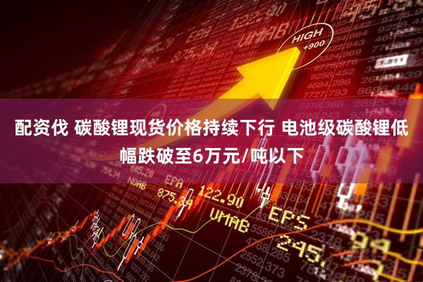 配资伐 碳酸锂现货价格持续下行 电池级碳酸锂低幅跌破至6万元/吨以下