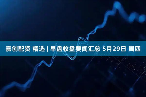 嘉创配资 精选 | 早盘收盘要闻汇总 5月29日 周四