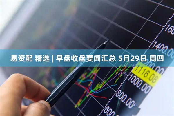 易资配 精选 | 早盘收盘要闻汇总 5月29日 周四
