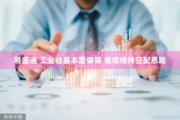 易盛通 工业硅基本面偏弱 继续维持空配思路