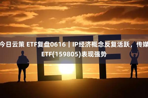 今日云策 ETF复盘0616｜IP经济概念反复活跃，传媒ETF(159805)表现强势