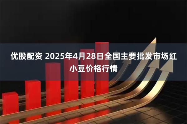 优股配资 2025年4月28日全国主要批发市场红小豆价格行情