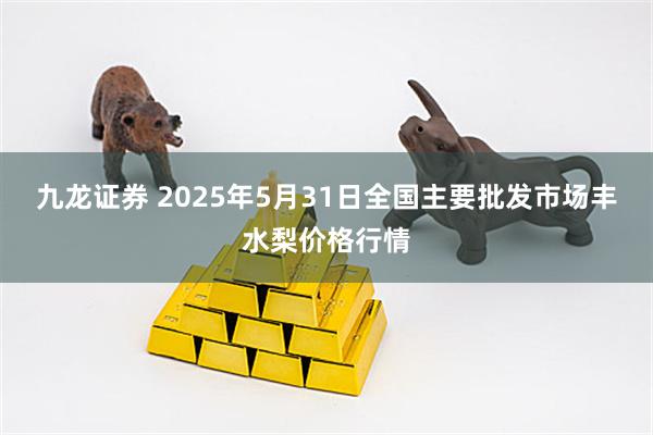 九龙证券 2025年5月31日全国主要批发市场丰水梨价格行情