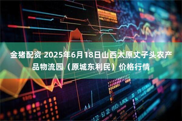 金猪配资 2025年6月18日山西太原丈子头农产品物流园（原城东利民）价格行情