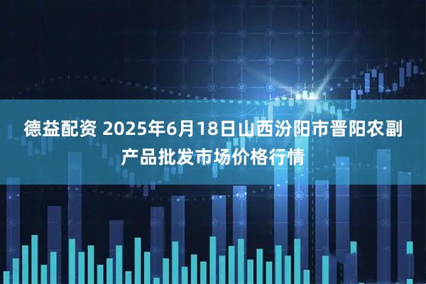 德益配资 2025年6月18日山西汾阳市晋阳农副产品批发市场价格行情