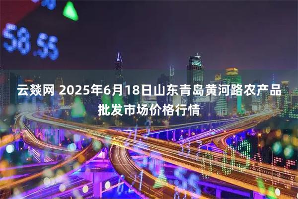云燚网 2025年6月18日山东青岛黄河路农产品批发市场价格行情