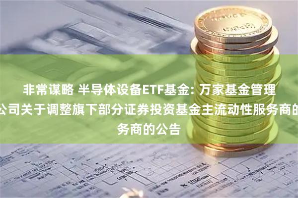 非常谋略 半导体设备ETF基金: 万家基金管理有限公司关于调整旗下部分证券投资基金主流动性服务商的公告