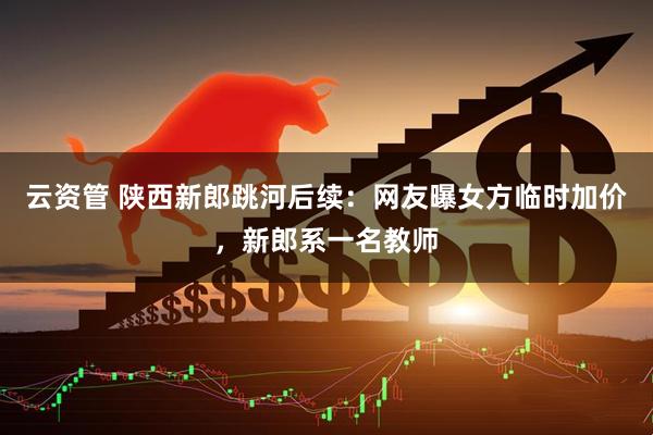 云资管 陕西新郎跳河后续：网友曝女方临时加价，新郎系一名教师