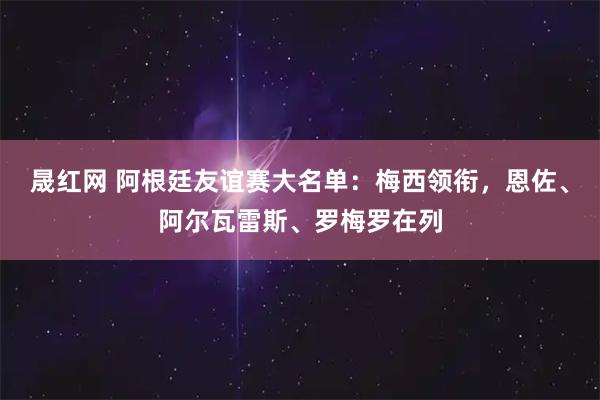 晟红网 阿根廷友谊赛大名单：梅西领衔，恩佐、阿尔瓦雷斯、罗梅罗在列