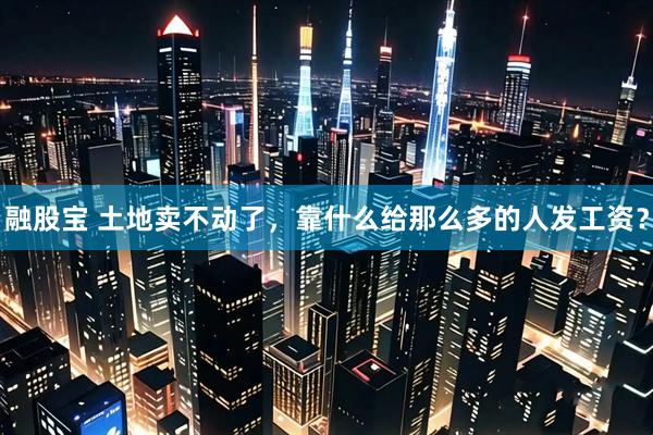 融股宝 土地卖不动了，靠什么给那么多的人发工资？
