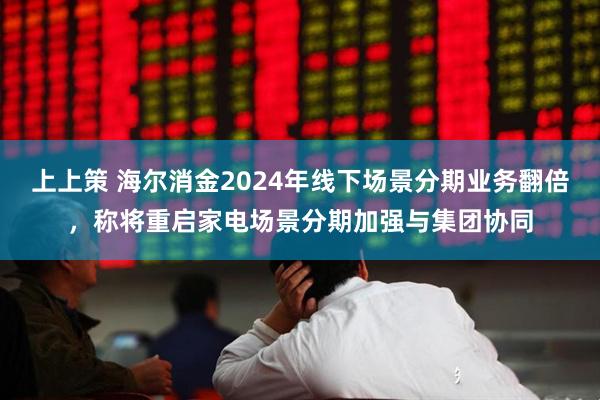 上上策 海尔消金2024年线下场景分期业务翻倍，称将重启家电场景分期加强与集团协同