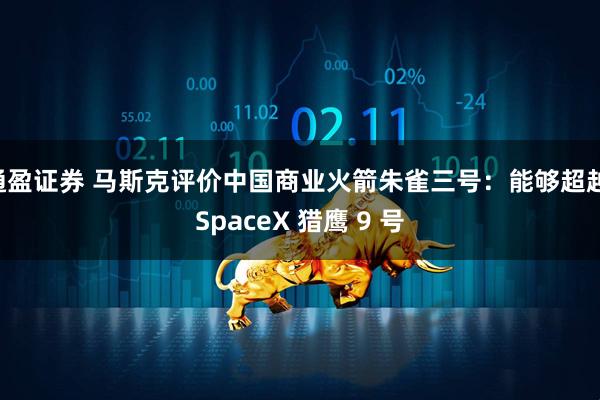 通盈证券 马斯克评价中国商业火箭朱雀三号:能够超越 SpaceX 猎鹰 9 号
