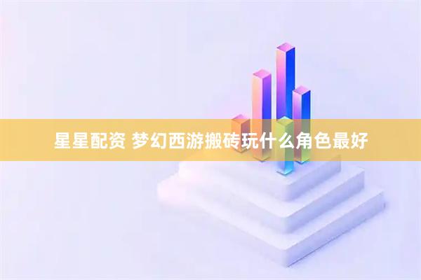 星星配资 梦幻西游搬砖玩什么角色最好