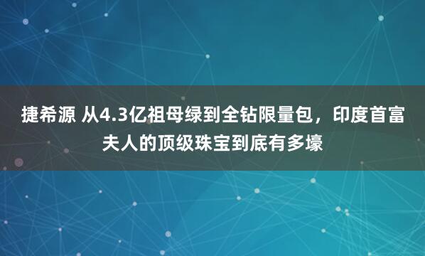 捷希源 从4.3亿祖母绿到全钻限量包,印度首富夫人的顶级珠宝到底有多壕