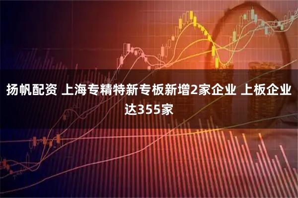 扬帆配资 上海专精特新专板新增2家企业 上板企业达355家