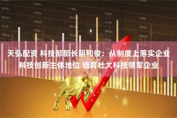 天弘配资 科技部部长阴和俊：从制度上落实企业科技创新主体地位 培育壮大科技领军企业