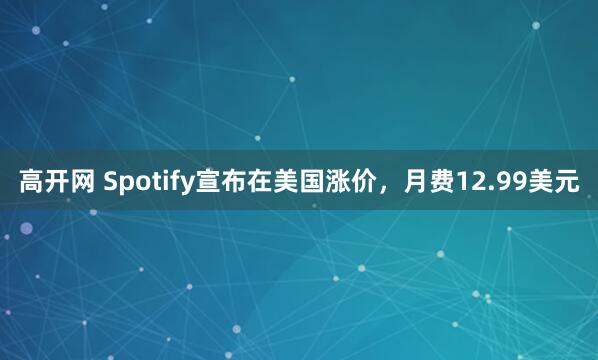 高开网 Spotify宣布在美国涨价，月费12.99美元