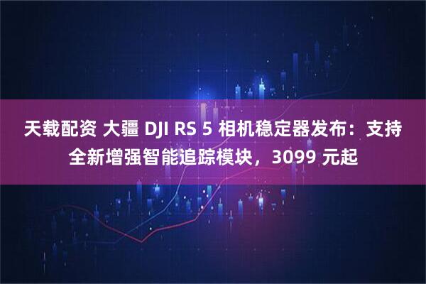天载配资 大疆 DJI RS 5 相机稳定器发布：支持全新增强智能追踪模块，3099 元起