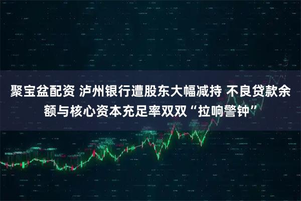 聚宝盆配资 泸州银行遭股东大幅减持 不良贷款余额与核心资本充足率双双“拉响警钟”