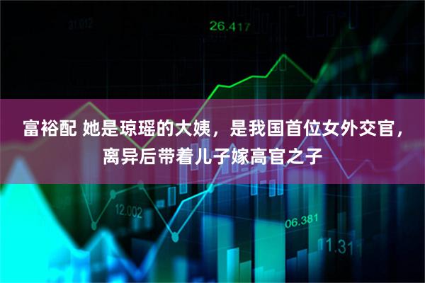 富裕配 她是琼瑶的大姨，是我国首位女外交官，离异后带着儿子嫁高官之子
