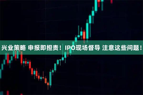 兴业策略 申报即担责！IPO现场督导 注意这些问题！