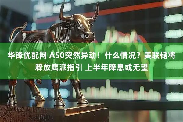 华锋优配网 A50突然异动！什么情况？美联储将释放鹰派指引 上半年降息或无望