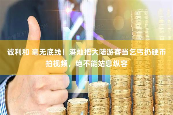 诚利和 毫无底线！港灿把大陆游客当乞丐扔硬币拍视频，绝不能姑息纵容