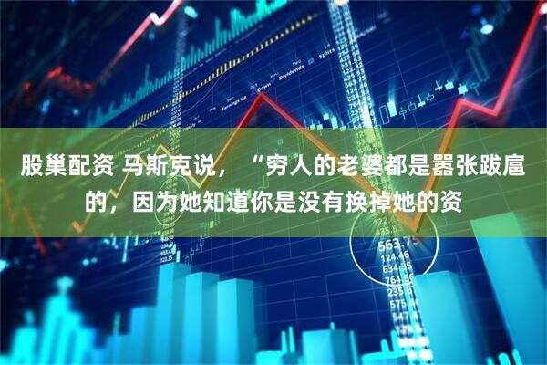 股巢配资 马斯克说， “穷人的老婆都是嚣张跋扈的，因为她知道你是没有换掉她的资