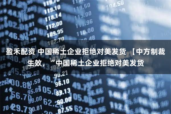 盈禾配资 中国稀土企业拒绝对美发货 【中方制裁生效，“中国稀土企业拒绝对美发货